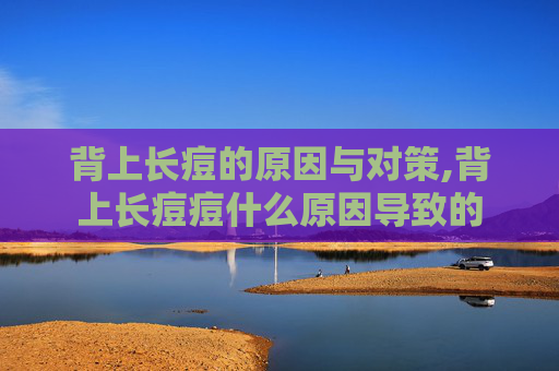 背上长痘的原因与对策,背上长痘痘什么原因导致的