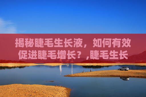 揭秘睫毛生长液，如何有效促进睫毛增长？,睫毛生长液对身体有危害吗