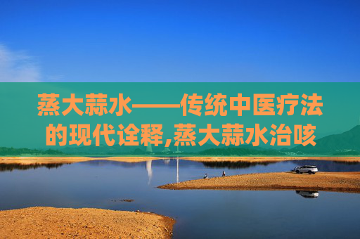 蒸大蒜水——传统中医疗法的现代诠释,蒸大蒜水治咳嗽吗