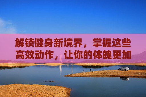 解锁健身新境界，掌握这些高效动作，让你的体魄更加强健,健身动作大全53个动作