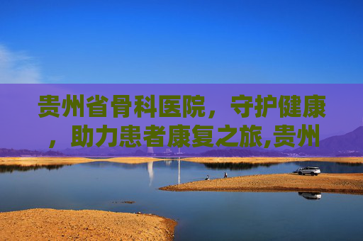贵州省骨科医院，守护健康，助力患者康复之旅,贵州省骨科医院挂号预约挂号