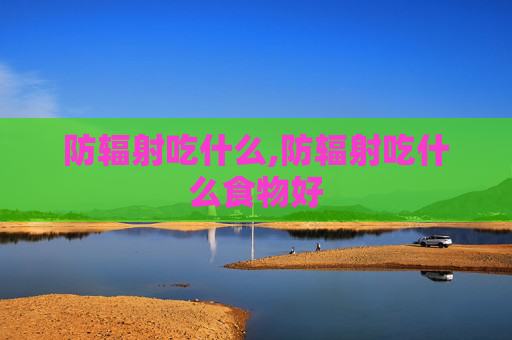防辐射吃什么,防辐射吃什么食物好