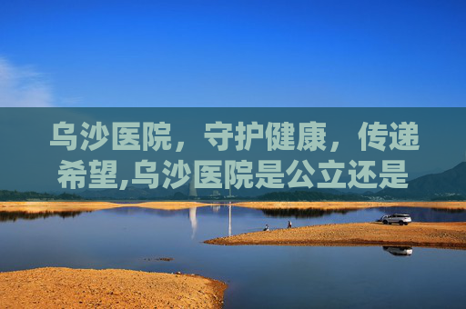 乌沙医院，守护健康，传递希望,乌沙医院是公立还是私立