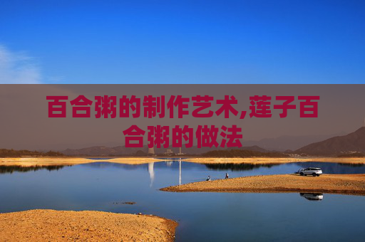 百合粥的制作艺术,莲子百合粥的做法