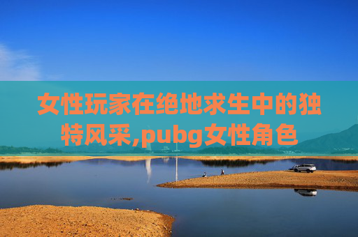 女性玩家在绝地求生中的独特风采,pubg女性角色