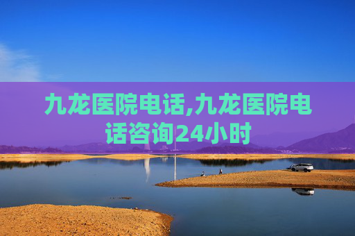 九龙医院电话,九龙医院电话咨询24小时