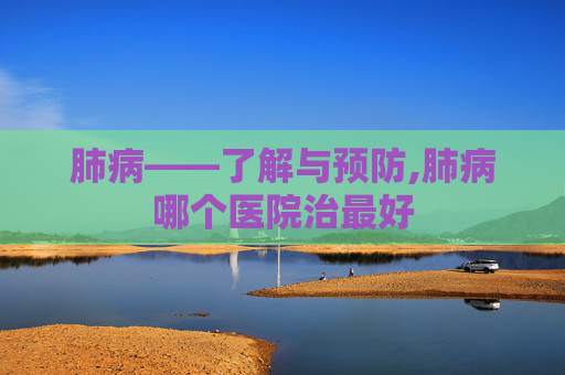 肺病——了解与预防,肺病哪个医院治最好