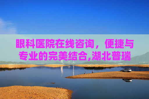 眼科医院在线咨询，便捷与专业的完美结合,湖北普瑞眼科医院在线咨询