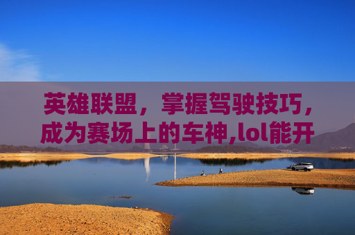 英雄联盟，掌握驾驶技巧，成为赛场上的车神,lol能开车的英雄