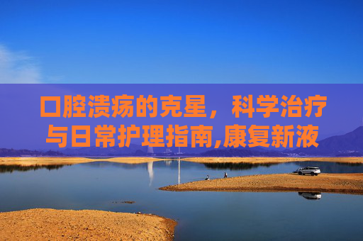 口腔溃疡的克星，科学治疗与日常护理指南,康复新液怎么治疗口腔溃疡