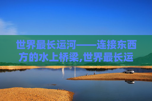 世界最长运河——连接东西方的水上桥梁,世界最长运河的具体长度是多少?