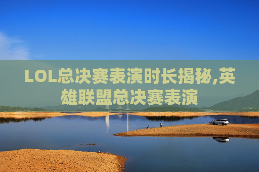 LOL总决赛表演时长揭秘,英雄联盟总决赛表演