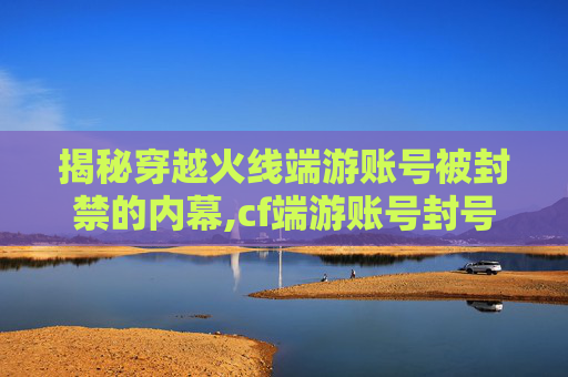 揭秘穿越火线端游账号被封禁的内幕,cf端游账号封号怎么解封