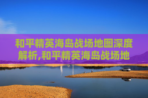 和平精英海岛战场地图深度解析,和平精英海岛战场地图在哪