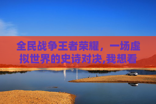全民战争王者荣耀，一场虚拟世界的史诗对决,我想看看全民战争