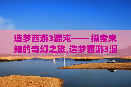 造梦西游3混沌—— 探索未知的奇幻之旅,造梦西游3混沌怎么打?