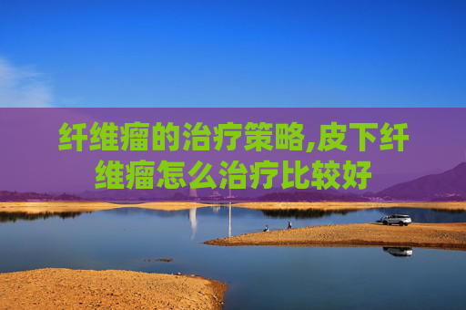 纤维瘤的治疗策略,皮下纤维瘤怎么治疗比较好