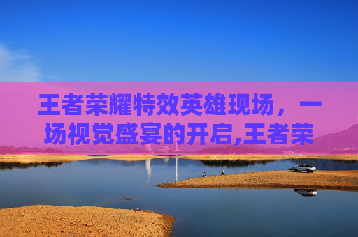 王者荣耀特效英雄现场，一场视觉盛宴的开启,王者荣耀特效英雄现场怎么获得