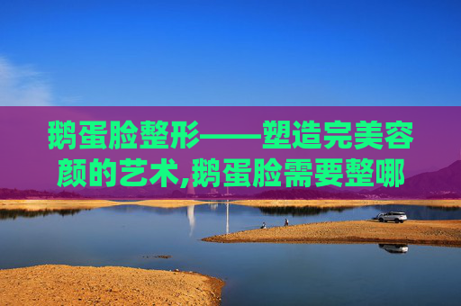 鹅蛋脸整形——塑造完美容颜的艺术,鹅蛋脸需要整哪里