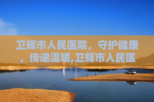 卫辉市人民医院，守护健康，传递温暖,卫辉市人民医院电话