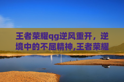 王者荣耀qg逆风重开，逆境中的不屈精神,王者荣耀qg逆风重开