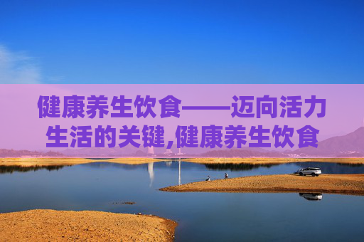 健康养生饮食——迈向活力生活的关键,健康养生饮食建议