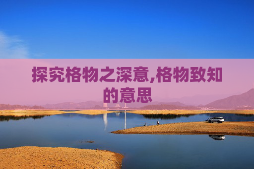 探究格物之深意,格物致知的意思