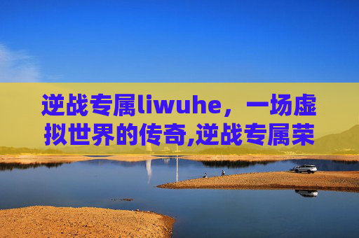 逆战专属liwuhe，一场虚拟世界的传奇,逆战专属荣耀武器
