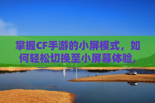 掌握CF手游的小屏模式，如何轻松切换至小屏幕体验,cf手游怎么切换小屏显示