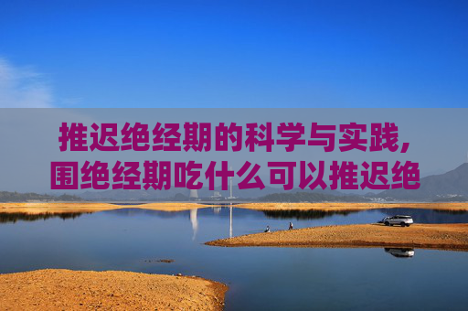 推迟绝经期的科学与实践,围绝经期吃什么可以推迟绝经期