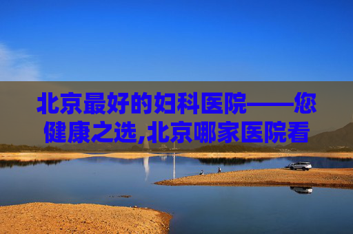 北京最好的妇科医院——您健康之选,北京哪家医院看妇科最好权威医院