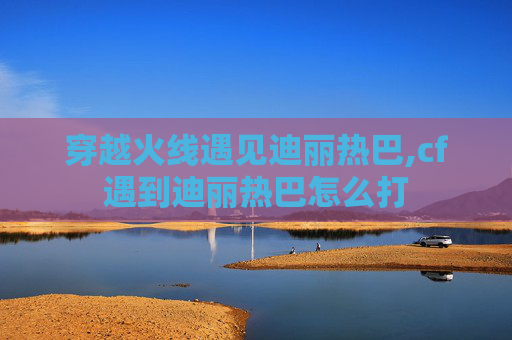 穿越火线遇见迪丽热巴,cf遇到迪丽热巴怎么打