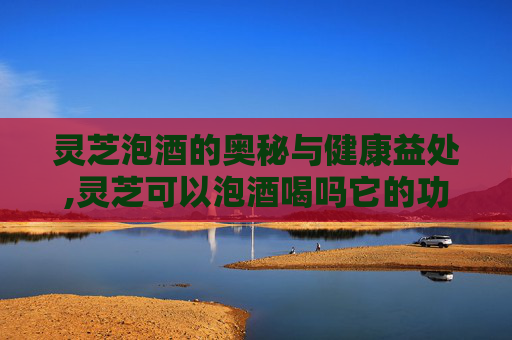 灵芝泡酒的奥秘与健康益处,灵芝可以泡酒喝吗它的功效是什么