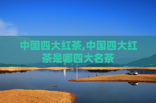 中国四大红茶,中国四大红茶是哪四大名茶