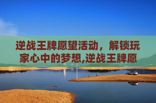 逆战王牌愿望活动，解锁玩家心中的梦想,逆战王牌愿望活动怎么过