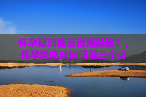 怀孕期间能否食用辣椒？,怀孕能吃辣椒吗前三个月