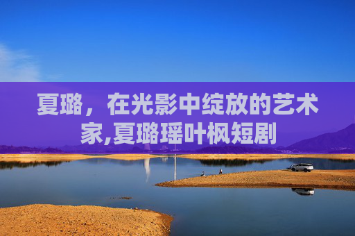 夏璐，在光影中绽放的艺术家,夏璐瑶叶枫短剧