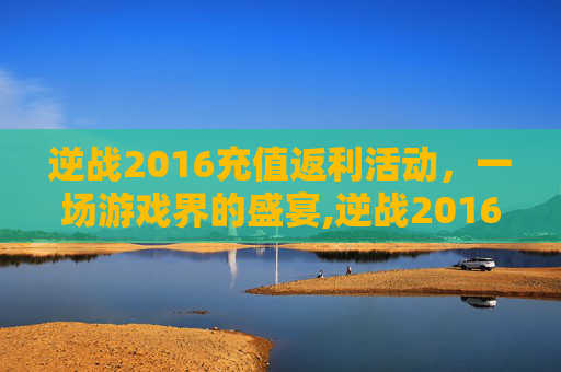 逆战2016充值返利活动，一场游戏界的盛宴,逆战2016充值返利活动是真的吗