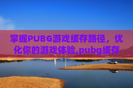 掌握PUBG游戏缓存路径，优化你的游戏体验,pubg缓存文件在哪