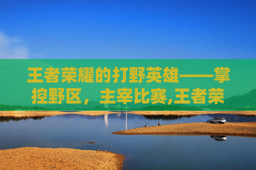 王者荣耀的打野英雄——掌控野区，主宰比赛,王者荣耀的打野英雄有哪些