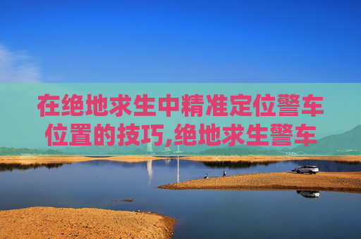 在绝地求生中精准定位警车位置的技巧,绝地求生警车