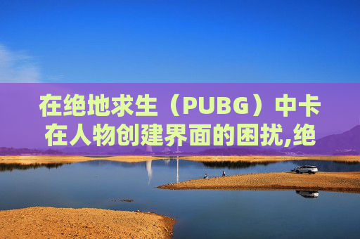 在绝地求生（PUBG）中卡在人物创建界面的困扰,绝地求生卡在人物创建