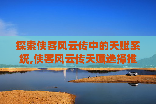 探索侠客风云传中的天赋系统,侠客风云传天赋选择推荐