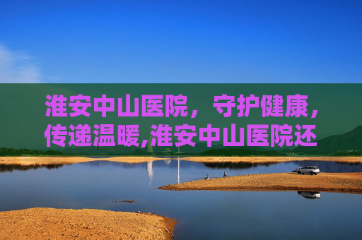 淮安中山医院，守护健康，传递温暖,淮安中山医院还开吗
