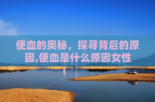 便血的奥秘，探寻背后的原因,便血是什么原因女性