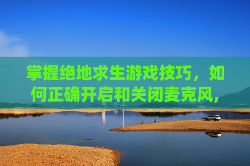 掌握绝地求生游戏技巧，如何正确开启和关闭麦克风,pubg麦克风快捷键