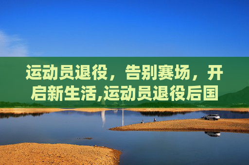 运动员退役，告别赛场，开启新生活,运动员退役后国家给什么待遇