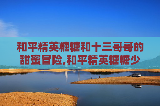 和平精英糖糖和十三哥哥的甜蜜冒险,和平精英糖糖少女303抽奖