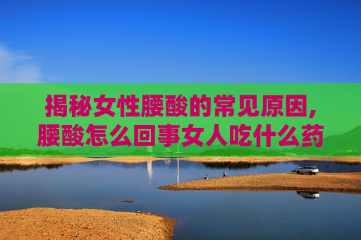 揭秘女性腰酸的常见原因,腰酸怎么回事女人吃什么药
