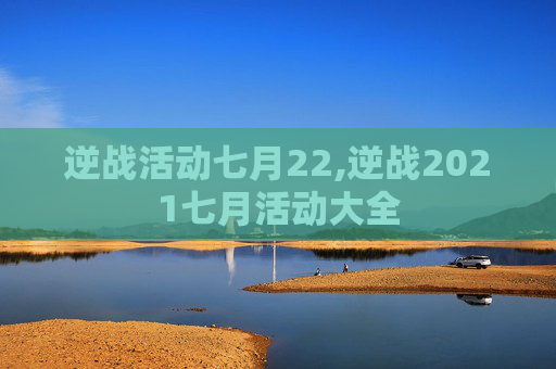 逆战活动七月22,逆战2021七月活动大全
